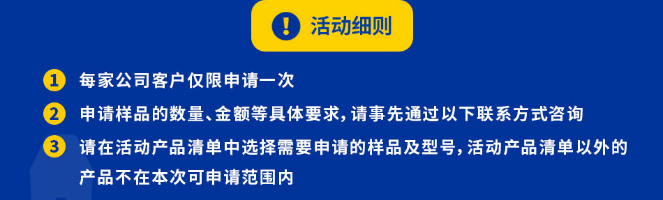 每家公司客戶僅限申請一次申請樣品的數(shù)量、金額等具體要求，請事先通過以下聯(lián)系方式咨詢請在活動產(chǎn)品清單中選擇需要申請的樣品及型號，活動產(chǎn)品清單以外的本次活動的樣品數(shù)量有限，發(fā)放完畢后將不再接受申請，敬請諒解