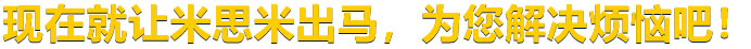 現(xiàn)在就讓米思米出馬，為您解決煩惱吧！